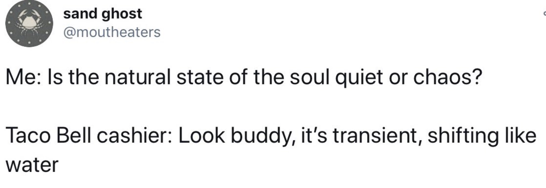 parallel - sand ghost Me Is the natural state of the soul quiet or chaos? Taco Bell cashier Look buddy, it's transient, shifting water